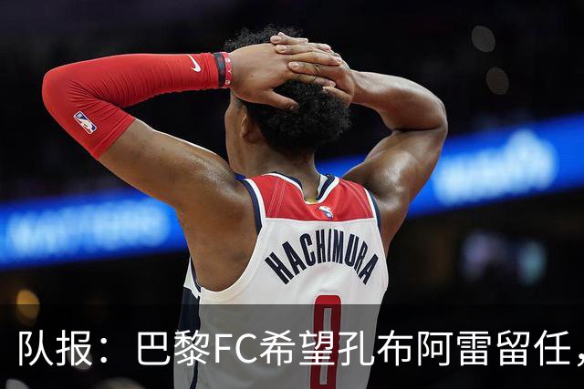 队报：巴黎FC希望孔布阿雷留任，但也在接触热内西奥作为预防措施